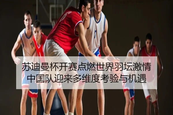 苏迪曼杯开赛点燃世界羽坛激情 中国队迎来多维度考验与机遇