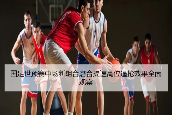 国足世预赛中场新组合磨合提速高位逼抢效果全面观察