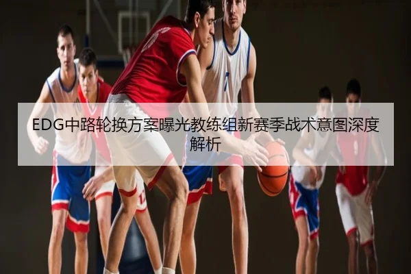 EDG中路轮换方案曝光教练组新赛季战术意图深度解析