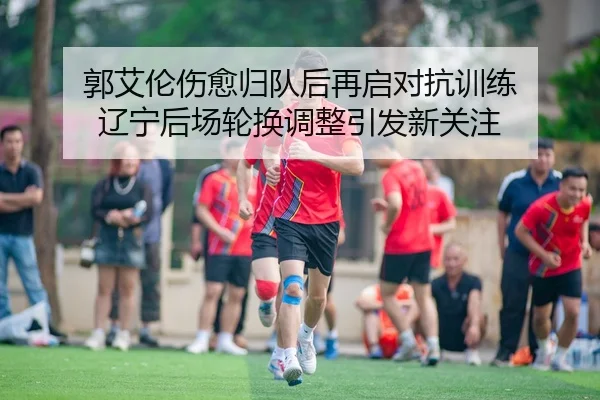 郭艾伦伤愈归队后再启对抗训练 辽宁后场轮换调整引发新关注
