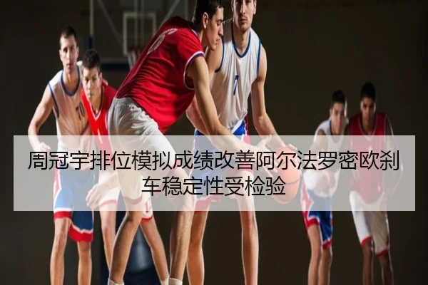 周冠宇排位模拟成绩改善阿尔法罗密欧刹车稳定性受检验