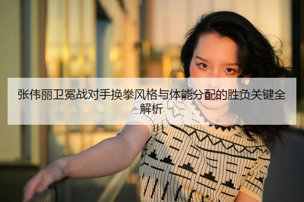 张伟丽卫冕战对手换拳风格与体能分配的胜负关键全解析