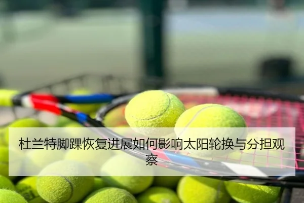 杜兰特脚踝恢复进展如何影响太阳轮换与分担观察